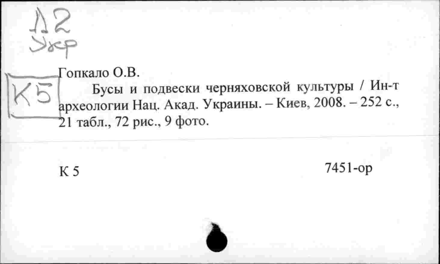 ﻿Л2
опкало О.В.
Бусы и подвески Черняховской культуры / Ин-т археологии Нац. Акад. Украины. — Киев, 2008. — 252 с., 21 табл., 72 рис., 9 фото.
К5
7451-ор